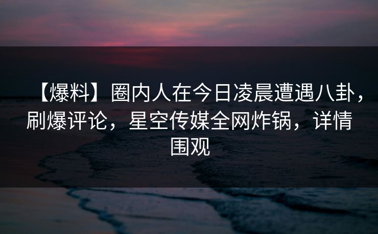 【爆料】圈内人在今日凌晨遭遇八卦，刷爆评论，星空传媒全网炸锅，详情围观