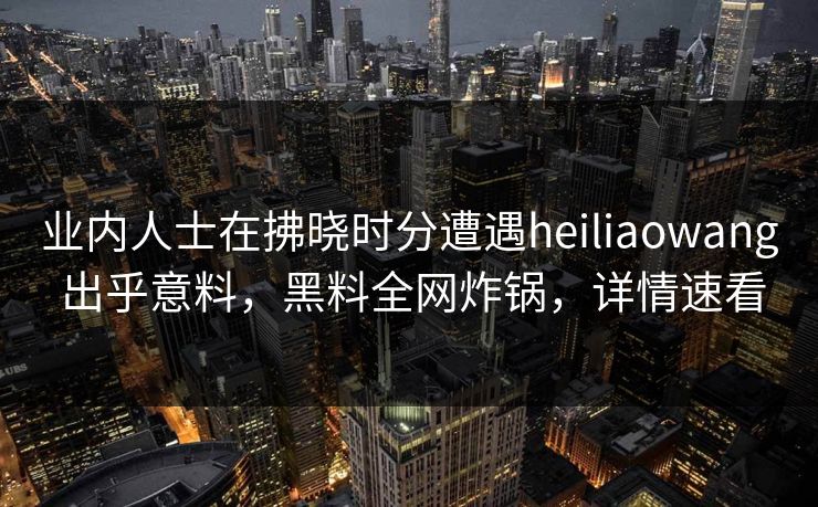 业内人士在拂晓时分遭遇heiliaowang 出乎意料，黑料全网炸锅，详情速看