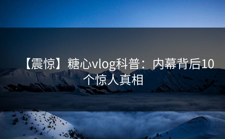 【震惊】糖心vlog科普：内幕背后10个惊人真相