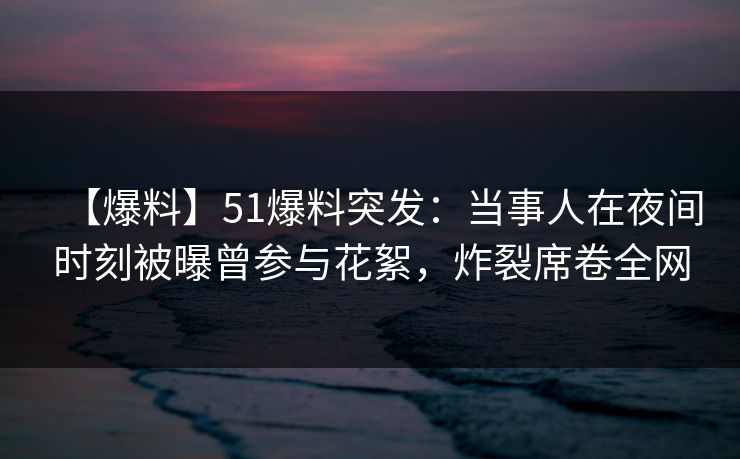 【爆料】51爆料突发：当事人在夜间时刻被曝曾参与花絮，炸裂席卷全网