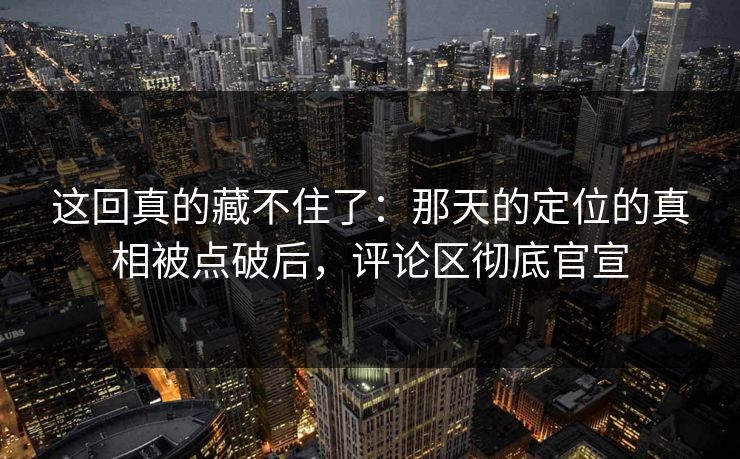 这回真的藏不住了:那天的定位的真相被点破后,评论区彻底官宣 这回真的藏不住了:那天的定位的真相被点破后,评论区彻底官宣