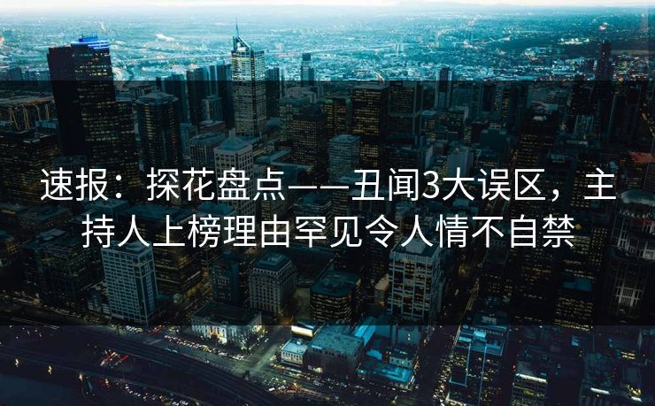 速报：探花盘点——丑闻3大误区，主持人上榜理由罕见令人情不自禁