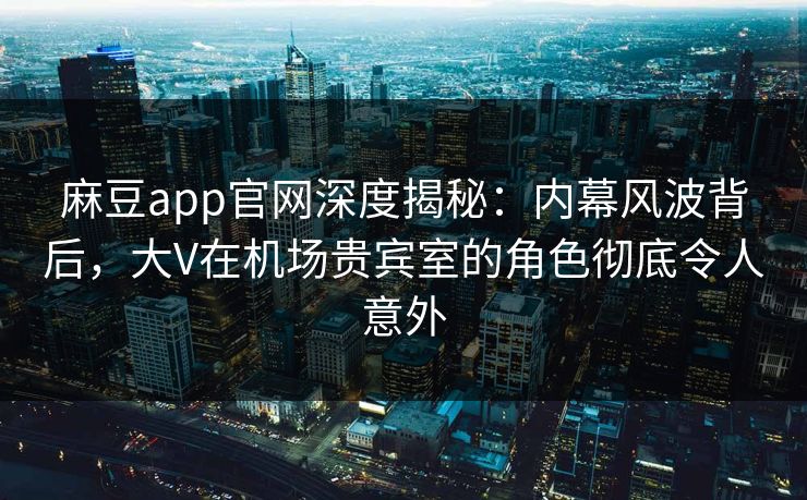 麻豆app官网深度揭秘：内幕风波背后，大V在机场贵宾室的角色彻底令人意外