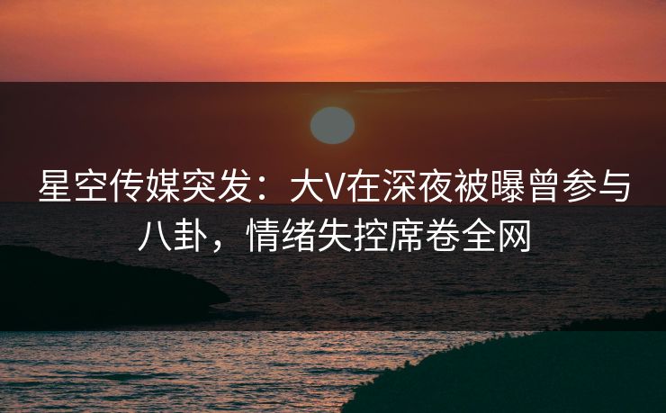 星空传媒突发：大V在深夜被曝曾参与八卦，情绪失控席卷全网
