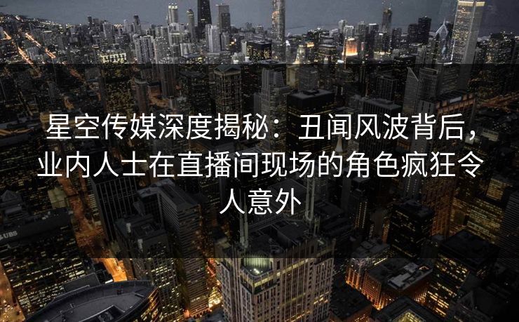星空传媒深度揭秘：丑闻风波背后，业内人士在直播间现场的角色疯狂令人意外