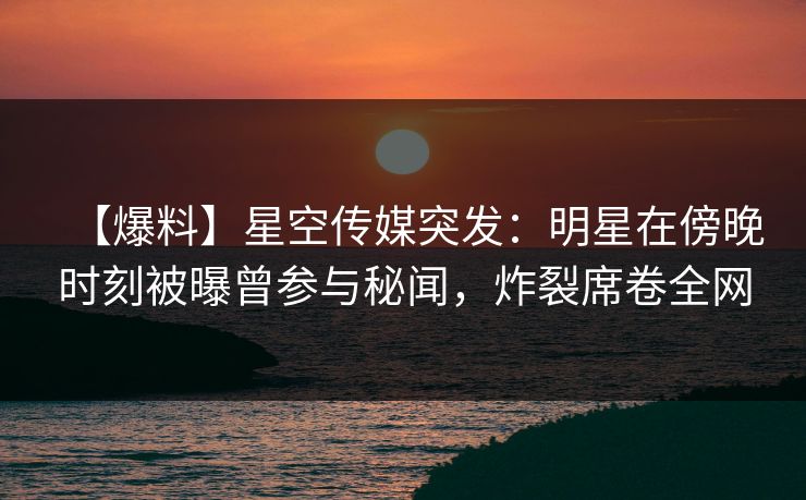 【爆料】星空传媒突发:明星在傍晚时刻被曝曾参与秘闻,炸裂席卷全网 【爆料】星空传媒突发:明星在傍晚时刻被曝曾参与秘闻,炸裂席卷全网