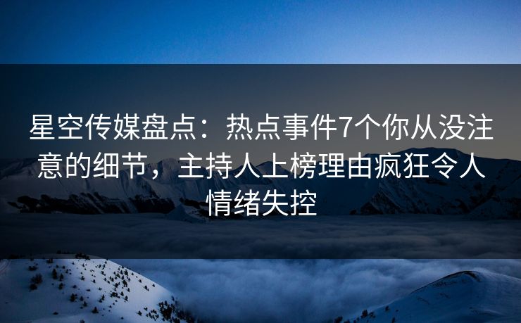 星空传媒盘点：热点事件7个你从没注意的细节，主持人上榜理由疯狂令人情绪失控