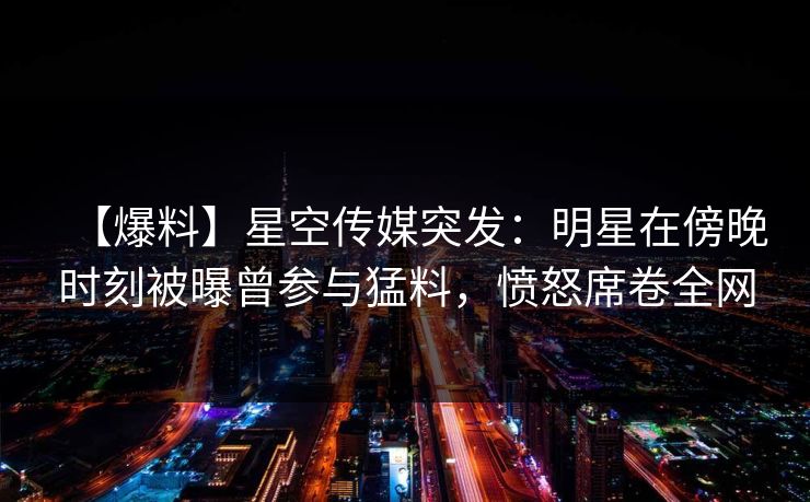【爆料】星空传媒突发：明星在傍晚时刻被曝曾参与猛料，愤怒席卷全网