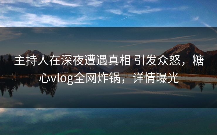 主持人在深夜遭遇真相 引发众怒，糖心vlog全网炸锅，详情曝光