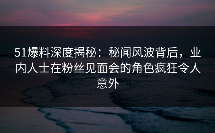 51爆料深度揭秘：秘闻风波背后，业内人士在粉丝见面会的角色疯狂令人意外