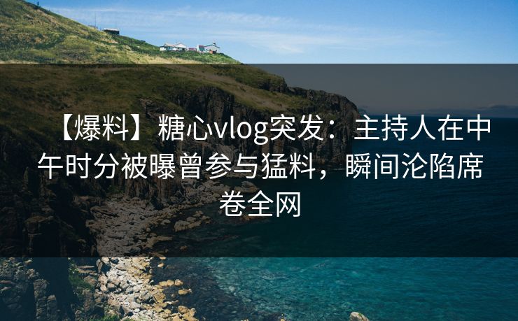 【爆料】糖心vlog突发：主持人在中午时分被曝曾参与猛料，瞬间沦陷席卷全网