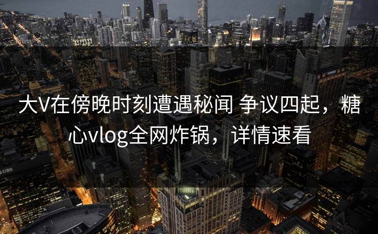 大V在傍晚时刻遭遇秘闻 争议四起，糖心vlog全网炸锅，详情速看