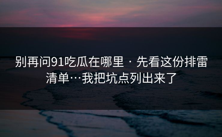 别再问91吃瓜在哪里 · 先看这份排雷清单…我把坑点列出来了
