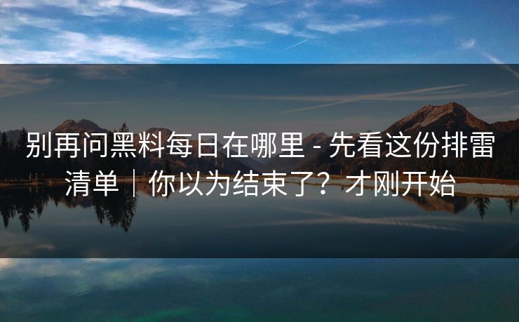 别再问黑料每日在哪里 - 先看这份排雷清单｜你以为结束了？才刚开始