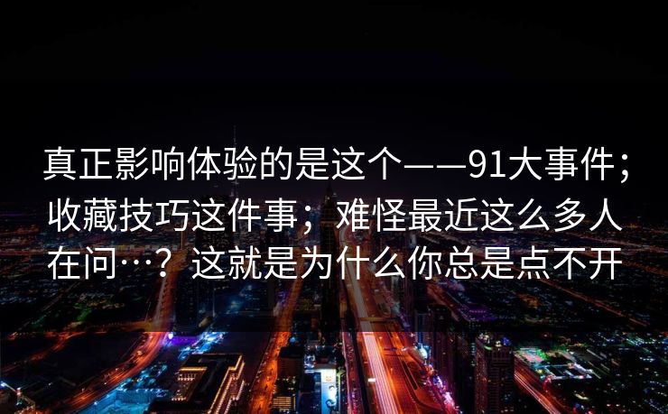 真正影响体验的是这个——91大事件；收藏技巧这件事；难怪最近这么多人在问…？这就是为什么你总是点不开