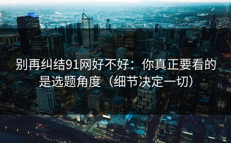 别再纠结91网好不好：你真正要看的是选题角度（细节决定一切）