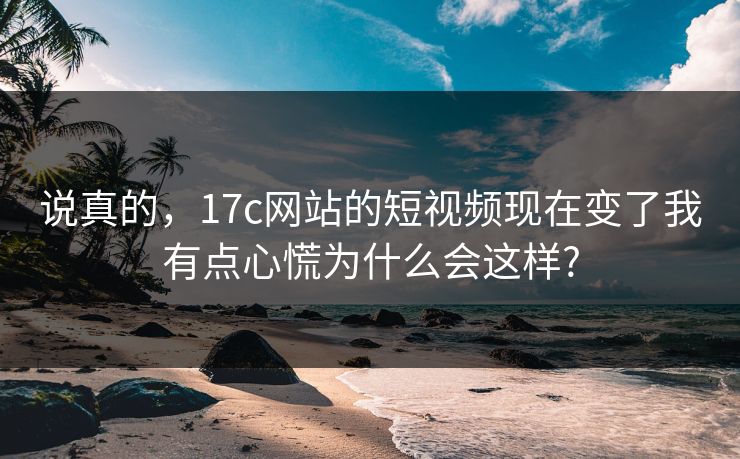说真的，17c网站的短视频现在变了我有点心慌为什么会这样?