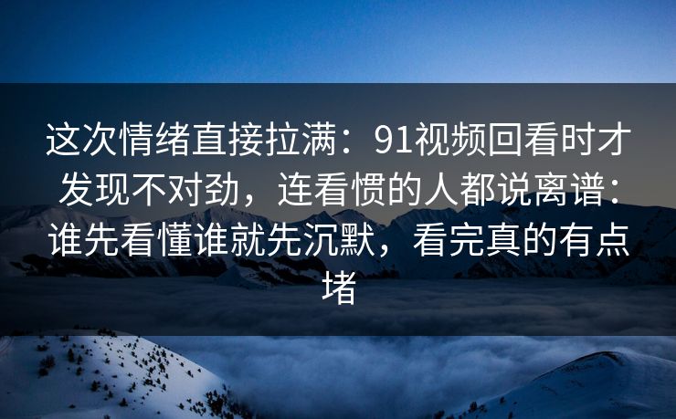 这次情绪直接拉满：91视频回看时才发现不对劲，连看惯的人都说离谱：谁先看懂谁就先沉默，看完真的有点堵
