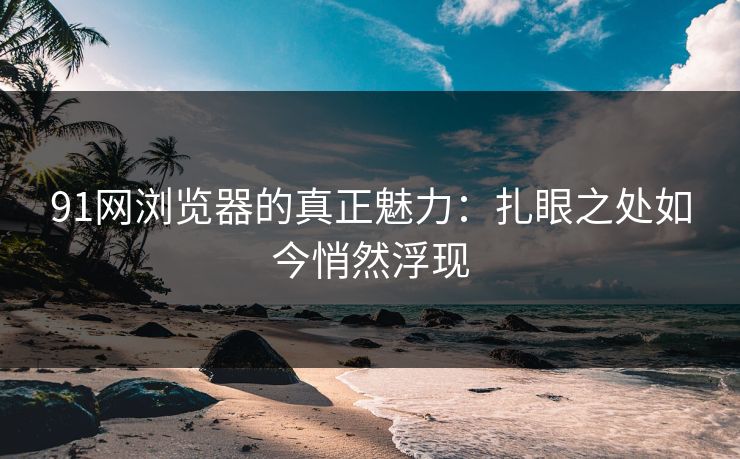 91网浏览器的真正魅力：扎眼之处如今悄然浮现