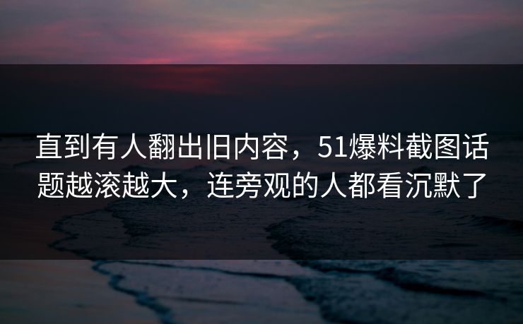 直到有人翻出旧内容，51爆料截图话题越滚越大，连旁观的人都看沉默了