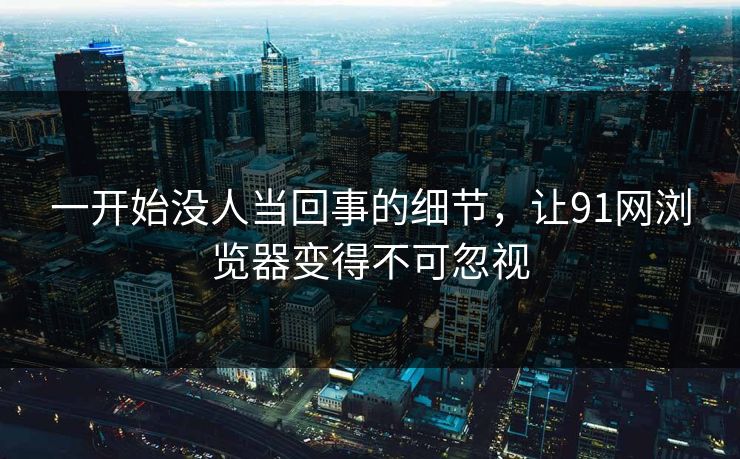 一开始没人当回事的细节，让91网浏览器变得不可忽视